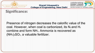Significance:
Presence of nitrogen decreases the calorific value of the
coal. However, when coal is carbonized, its N2 and H2
combine and form NH3. Ammonia is recovered as
(NH4)2SO4, a valuable fertilizer.
 