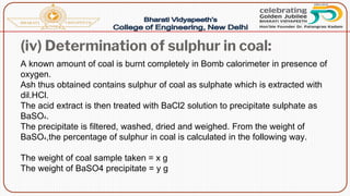 (iv) Determination of sulphur in coal:
A known amount of coal is burnt completely in Bomb calorimeter in presence of
oxygen.
Ash thus obtained contains sulphur of coal as sulphate which is extracted with
dil.HCl.
The acid extract is then treated with BaCl2 solution to precipitate sulphate as
BaSO4.
The precipitate is filtered, washed, dried and weighed. From the weight of
BaSO4,the percentage of sulphur in coal is calculated in the following way.
The weight of coal sample taken = x g
The weight of BaSO4 precipitate = y g
 