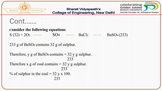 Cont…….
Consider the following equations
S (32) + 2O2 SO4 BaCl2 BaSO4 (233)
233 g of BaSO4 contains 32 g of sulphur.
Therefore, y g of BaSO4 contains = 32 y g sulphur.
233
Therefore x g of coal contains = 32 y g sulphur.
233
% of sulphur in the coal = 32 y x 100.
233
 