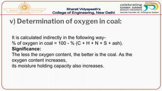 v) Determination of oxygen in coal:
It is calculated indirectly in the following way-
% of oxygen in coal = 100 - % (C + H + N + S + ash).
Significance:
The less the oxygen content, the better is the coal. As the
oxygen content increases,
its moisture holding capacity also increases.
 