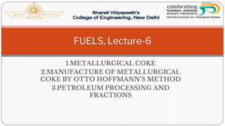 1.METALLURGICAL COKE
2.MANUFACTURE OF METALLURGICAL
COKE BY OTTO HOFFMANN’S METHOD
3.PETROLEUM PROCESSING AND
FRACTIONS
FUELS, Lecture-6
 
