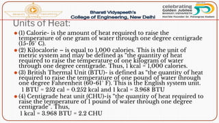 Units of Heat:
⚫ (1) Calorie- is the amount of heat required to raise the
temperature of one gram of water through one degree centigrade
(15-16° C).
⚫ (2) Kilocalorie – is equal to 1,000 calories. This is the unit of
metric system and may be defined as “the quantity of heat
required to raise the temperature of one kilogram of water
through one degree centigrade. Thus, 1 kcal = 1,000 calories.
⚫ (3) British Thermal Unit (BTU)- is defined as “the quantity of heat
required to raise the temperature of one pound of water through
one degree Fahrenheit (60-61° F). This is the English system unit.
1 BTU = 252 cal = 0.252 kcal and 1 kcal = 3.968 BTU
⚫ (4) Centigrade heat unit (CHU)-is “the quantity of heat required to
raise the temperature of 1 pound of water through one degree
centigrade”. Thus,
1 kcal = 3.968 BTU = 2.2 CHU
 