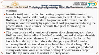 Manufacture of Metallurgical coke by Otto Hoffmann’s
method:
⚫ In order to (i) save the fuel for heating purpose and (ii) recover
valuable by-products like coal gas, ammonia, benzol oil, tar etc. Otto
Hoffmann developed a modern by-product coke oven. Here, the
heating is done externally by a portion of coal gas produced during the
process itself. It also utilizes the waste flue gases for heating the
checker work bricks.
⚫ The oven consists of a number of narrow silica chambers, each about
10-12 m long, 3-4 m tall and 0.4-0.45 m wide, erected side by side with
vertical flues between them to form a sort of battery. Each chamber
has a hole at the top to introduce the charge, a gas off take and a
refractory lined cast iron door at each end for coke discharge. The
oven works on heat regenerative principle ie. the waste gas produced
during carbonization is utilized for heating. The ovens are charged
from the top and closed to restrict the entry of air.
 