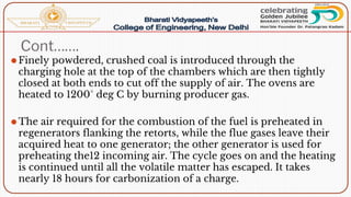 Cont…….
⚫Finely powdered, crushed coal is introduced through the
charging hole at the top of the chambers which are then tightly
closed at both ends to cut off the supply of air. The ovens are
heated to 1200° deg C by burning producer gas.
⚫The air required for the combustion of the fuel is preheated in
regenerators flanking the retorts, while the flue gases leave their
acquired heat to one generator; the other generator is used for
preheating the12 incoming air. The cycle goes on and the heating
is continued until all the volatile matter has escaped. It takes
nearly 18 hours for carbonization of a charge.
 
