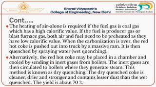 Cont…..
⚫The heating of air-alone is required if the fuel gas is coal gas
which has a high calorific value. If the fuel is producer gas or
blast furnace gas, both air and fuel need to be preheated as they
have low calorific value. When the carbonization is over, the red
hot coke is pushed out into truck by a massive ram. It is then
quenched by spraying water (wet quenching).
⚫Alternatively, the red hot coke may be placed in a chamber and
cooled by sending in inert gases from boilers. The inert gases are
then circulated to boilers where they generate steam. This
method is known as dry quenching. The dry quenched coke is
cleaner, drier and stronger and contains lesser dust than the wet
quenched. The yield is about 70 %.
 
