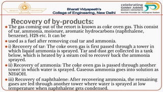 Recovery of by-products:
⚫ The gas coming out of the retort is known as coke oven gas. This consist
of tar, ammonia, moisture, aromatic hydrocarbons (naphthalene,
benzene), H2S etc. It can be
⚫ used as a fuel after removing coal tar and ammonia.
⚫ i) Recovery of tar: The coke oven gas is first passed through a tower in
which liquid ammonia is sprayed. Tar and dust get collected in a tank
below, which is heated by a steam coil to recover back the ammonia
sprayed.
⚫ ii) Recovery of ammonia: The coke oven gas is passed through another
tower in which water is sprayed. Gaseous ammonia goes into solution as
NH4OH.
⚫ iii) Recovery of naphthalene: After recovering ammonia, the remaining
gases are led through another tower where water is sprayed at low
temperature when naphthalene gets condensed.
 