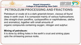 PETROLEUM PROCESSING AND FRACTIONS:
Petroleum or crude oil is a dark greenish-brown, viscous oil found
deep in earth crust. It is composed mainly of various hydrocarbons
(like straight-chain paraffins, cycloparaffins or naphthalenes, olefins
and aromatics), together with small amounts of
organic compounds containing oxygen, nitrogen and sulphur.
Mining of petroleum:
It is done by drilling holes in the earth’s crust and sinking pipes
upto the oil-bearing porous rocks.
 