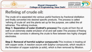 Refining of crude oil:
The crude oil is separated into various useful fractions by fractional distillation
and finally converted into desired specific products. The process is called
‘refining of crude oil’ and the plants set up for the purpose, are called the oil
refineries. The refining involves
Step 1: Separation of water (Cottrell’s process):The crude oil from the oil
well is an extremely stable emulsion of oil and salt water.The process of freeing
oil from water consists in allowing the crude to flow between two highly charged
electrodes.
Step 2: Removal of harmful sulphur compounds:This involves in treating oil
with copper oxide. A reaction occurs with Sulphur compounds, which results in
the formation of copper sulphide (a solid), which is then removed by filtration.
 