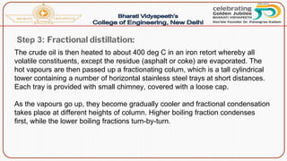 Step 3: Fractional distillation:
The crude oil is then heated to about 400 deg C in an iron retort whereby all
volatile constituents, except the residue (asphalt or coke) are evaporated. The
hot vapours are then passed up a fractionating colum, which is a tall cylindrical
tower containing a number of horizontal stainless steel trays at short distances.
Each tray is provided with small chimney, covered with a loose cap.
As the vapours go up, they become gradually cooler and fractional condensation
takes place at different heights of column. Higher boiling fraction condenses
first, while the lower boiling fractions turn-by-turn.
 