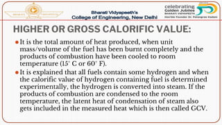 HIGHER OR GROSS CALORIFIC VALUE:
⚫It is the total amount of heat produced, when unit
mass/volume of the fuel has been burnt completely and the
products of combustion have been cooled to room
temperature (15° C or 60° F).
⚫It is explained that all fuels contain some hydrogen and when
the calorific value of hydrogen containing fuel is determined
experimentally, the hydrogen is converted into steam. If the
products of combustion are condensed to the room
temperature, the latent heat of condensation of steam also
gets included in the measured heat which is then called GCV.
 