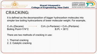 CRACKING:
It is defined as the decomposition of bigger hydrocarbon molecules into
simpler low boiling hydrocarbons of lower molecular weight. For example,
C10H22 (Decane) C5H12 (n-Pentane) + C5H10 (Pentane)
Boiling Point=174°C B.Pt. = 36°C
There are two methods of cracking in use:
1. Thermal cracking
2. 2. Catalytic cracking
 