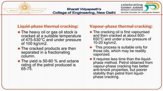 Liquid-phase thermal cracking: Vapour-phase thermal cracking:
⚫ The heavy oil or gas oil stock is
cracked at a suitable temperature
of 475-530°C and under pressure
of 100 kg/cm2.
⚫ The cracked products are then
separated in a fractionating
column.
⚫ The yield is 50-60 % and octane
rating of the petrol produced is
65-75.
⚫ The cracking oil is first vapourised
and then cracked at about 600-
650°C and under a low pressure of
10-20 kg/cm2.
⚫ This process is suitable only for
those oils, which may be readily
vaporized.
⚫ It requires less time than the liquid-
phase method. Petrol obtained from
vapour-phase cracking has better
anti-knock properties, but poorer
stability than petrol from liquid-
phase cracking.
 