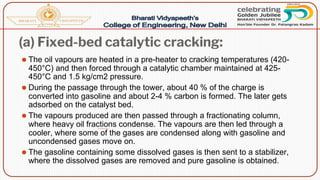 (a) Fixed-bed catalytic cracking:
⚫ The oil vapours are heated in a pre-heater to cracking temperatures (420-
450°C) and then forced through a catalytic chamber maintained at 425-
450°C and 1.5 kg/cm2 pressure.
⚫ During the passage through the tower, about 40 % of the charge is
converted into gasoline and about 2-4 % carbon is formed. The later gets
adsorbed on the catalyst bed.
⚫ The vapours produced are then passed through a fractionating column,
where heavy oil fractions condense. The vapours are then led through a
cooler, where some of the gases are condensed along with gasoline and
uncondensed gases move on.
⚫ The gasoline containing some dissolved gases is then sent to a stabilizer,
where the dissolved gases are removed and pure gasoline is obtained.
 