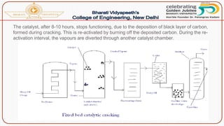 The catalyst, after 8-10 hours, stops functioning, due to the deposition of black layer of carbon,
formed during cracking. This is re-activated by burning off the deposited carbon. During the re-
activation interval, the vapours are diverted through another catalyst chamber.
 