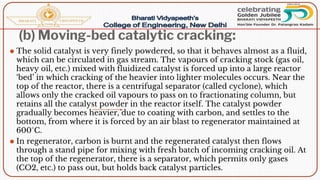 (b) Moving-bed catalytic cracking:
⚫ The solid catalyst is very finely powdered, so that it behaves almost as a fluid,
which can be circulated in gas stream. The vapours of cracking stock (gas oil,
heavy oil, etc.) mixed with fluidized catalyst is forced up into a large reactor
‘bed’ in which cracking of the heavier into lighter molecules occurs. Near the
top of the reactor, there is a centrifugal separator (called cyclone), which
allows only the cracked oil vapours to pass on to fractionating column, but
retains all the catalyst powder in the reactor itself. The catalyst powder
gradually becomes heavier, due to coating with carbon, and settles to the
bottom, from where it is forced by an air blast to regenerator maintained at
600°C.
⚫ In regenerator, carbon is burnt and the regenerated catalyst then flows
through a stand pipe for mixing with fresh batch of incoming cracking oil. At
the top of the regenerator, there is a separator, which permits only gases
(CO2, etc.) to pass out, but holds back catalyst particles.
 