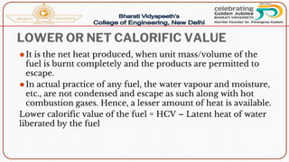 LOWER OR NET CALORIFIC VALUE
⚫It is the net heat produced, when unit mass/volume of the
fuel is burnt completely and the products are permitted to
escape.
⚫In actual practice of any fuel, the water vapour and moisture,
etc., are not condensed and escape as such along with hot
combustion gases. Hence, a lesser amount of heat is available.
Lower calorific value of the fuel = HCV – Latent heat of water
liberated by the fuel
 