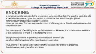 KNOCKING:
In certain circumstances, due to the presence of some constituents in the gasoline used, the rate
of oxidation becomes so great that the last portion of the fuel air mixture gets ignited
instantaneously producing an explosive violence
known as knocking. The knocking results in loss of efficiency, since this ultimately decreases the
compression ratio.
The phenomenon of knocking is not yet fully understood. However, it is noted that the tendency
of fuel constituents to knock is in the following order:
Straight chain paraffins (n-paraffins)>branched chain paraffins (iso
paraffins)>olefins>cycloparaffins (naphthalenes)>aromatics.
Thus, olefins of the same carbon chain length possess better antiknock properties
than the corresponding paraffins and so on.
 
