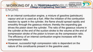 WORKING OF A INTERNAL COMBUSTION
ENGINE
⚫In an internal combustion engine, a mixture of gasoline (petroleum)
vapour and air is used as a fuel. After the initiation of the combustion
reaction by spark in the cylinder, the flame should spread rapidly and
smoothly through the gaseous mixture; thereby the expanding gas
drives the piston down the cylinder. The ratio of the gaseous volume in
the cylinder at the end of the suction stroke to the volume at the end of
compression stroke of the piston is known as the compression ratio.
The efficiency of an internal combustion engine increases with the
compression ratio.
⚫However, successful high compression ratio is dependent on the
nature of the constituents present in the gasoline used.
 