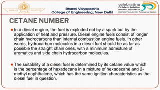 CETANE NUMBER
⚫In a diesel engine, the fuel is exploded not by a spark but by the
application of heat and pressure. Diesel engine fuels consist of longer
chain hydrocarbons than internal combustion engine fuels. In other
words, hydrocarbon molecules in a diesel fuel should be as far as
possible the straight chain ones, with a minimum admixture of
aromatics and side chain hydrocarbon molecules.
⚫The suitability of a diesel fuel is determined by its cetane value which
is the percentage of hexadecane in a mixture of hexadecane and 2-
methyl naphthalene, which has the same ignition characteristics as the
diesel fuel in question.
 