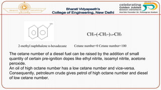 Cetane number=0 Cetane number=100
CH3-(-CH2-)14-CH3
2-methyl naphthalene n-hexadecane
The cetane number of a diesel fuel can be raised by the addition of small
quantity of certain pre-ignition dopes like ethyl nitrite, isoamyl nitrite, acetone
peroxide.
An oil of high octane number has a low cetane number and vice-versa.
Consequently, petroleum crude gives petrol of high octane number and diesel
of low cetane number.
 