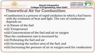 Theoretical Air for Combustion:
⚫Combustion is a process of rapid oxidation in which a fuel burns
with the evolution of heat and light. The rate of combustion
depends on
⚫ (i) Nature of the fuel
⚫(ii) Temperature
⚫(iii) Concentration of the fuel and air or oxygen
Thus the combustion rate is increased by
⚫(i) Preheating the fuel and air
⚫(ii) Increasing the surface area of the fuel, and
⚫(iii) Increasing the pressure of air or oxygen used for combustion
 