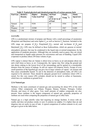 Thermal Equipment: Fuels and Combustion
Energy Efficiency Guide for Industry in Asia –www.energyefficiencyasia.org ©UNEP 10
Table 9. Typical physical and chemical properties of various gaseous fuels
Fuel Gas Relative
Density
Higher Heating
Value kcal/Nm3
Air/Fuel
ratio-
m3
of air to m3
of Fuel
Flame
Temp.
o
C
Flame
Speed m/s
Natural
Gas
0.6 9350 10 1954 0.290
Propane 1.52 22200 25 1967 0.460
Butane 1.96 28500 32 1973 0.870
2.3.3 LPG
LPG is a predominant mixture of propane and Butane with a small percentage of unsaturates
(Propylene and Butylene) and some lighter C
2
as well as heavier C
5
fractions. Included in the
LPG range are propane (C
3
H
8
), Propylene(C
3
H
6
), normal and iso-butane (C
4
H
10
)and
Butylene(C
4
H
8
). LPG may be defined as those hydrocarbons, which are gaseous at normal
atmospheric pressure, but may be condensed to the liquid state at normal temperature, by the
application of moderate pressures. Although they are normally used as gases, they are stored
and transported as liquids under pressure for convenience and ease of handling. Liquid LPG
evaporates to produce about 250 times volume of gas.
LPG vapour is denser than air: butane is about twice as heavy as air and propane about one
and a half times as heavy as air. Consequently, the vapour may flow along the ground and
into drains sinking to the lowest level of the surroundings and be ignited at a considerable
distance from the source of leakage. In still air vapour will disperse slowly. Escape of even
small quantities of the liquefied gas can give rise to large volumes of vapour / air mixture and
thus cause considerable hazard. To aid in the detection of atmospheric leaks, all LPG’s are
required to be odorized. There should be adequate ground level ventilation where LPG is
stored. For this very reason LPG cylinders should not be stored in cellars or basements,
which have no ventilation at ground level.
2.3.4 Natural gas
Methane is the main constituent of natural gas and accounting for about 95% of the total
volume. Other components are: Ethane, Propane, Butane, Pentane, Nitrogen, Carbon
Dioxide, and traces of other gases. Very small amounts of sulphur compounds are also
present. Since methane is the largest component of natural gas, generally properties of
methane are used when comparing the properties of natural gas to other fuels.
Natural gas is a high calorific value fuel requiring no storage facilities. It mixes with air
readily and does not produce smoke or soot. It contains no sulphur. It is lighter than air and
disperses into air easily in case of leak. A typical comparison of carbon contents in oil, coal
and gas is given in the table below.
 