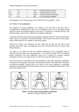 Thermal Equipment: Fuels and Combustion
Energy Efficiency Guide for Industry in Asia –www.energyefficiencyasia.org ©UNEP 12
C + O2 → CO 2 + 8,084 kcals/kg of Carbon
2C + O2 → 2 CO + 2,430 kcals/kg of Carbon
2H 2 + O2 → 2H2O + 28,922 kcals/kg of Hydrogen
S + O2 → SO2 + 2,224 kcals/kg of Sulphur
Each kilogram of CO formed means a loss of 5654 kCal of heat (8084 –2430).
3.1.2 Three T’s of combustion
The objective of good combustion is to release all of the heat in the fuel. This is
accomplished by controlling the "three T's" of combustion which are (1) Temperature high
enough to ignite and maintain ignition of the fuel, (2) Turbulence or intimate mixing of the
fuel and oxygen, and (3) Time, sufficient for complete combustion.
Commonly used fuels like natural gas and propane generally consist of carbon and hydrogen.
Water vapor is a by-product of burning hydrogen. This removes heat from the flue gases,
which would otherwise be available for more heat transfer.
Natural gas contains more hydrogen and less carbon per kg than fuel oils and as such
produces more water vapor. Consequently, more heat will be carried away by exhaust while
firing natural gas.
Too much, or too little fuel with the available combustion air may potentially result in
unburned fuel and carbon monoxide generation. A very specific amount of O2 is needed for
perfect combustion and some additional (excess) air is required for ensuring complete
combustion. However, too much excess air will result in heat and efficiency losses.
Not all of the fuel is converted to heat and absorbed by the steam generation equipment.
Usually all of the hydrogen in the fuel is burned and most boiler fuels, allowable with today's
air pollution standards, contain little or no sulfur. So the main challenge in combustion
efficiency is directed toward unburned carbon (in the ash or incompletely burned gas), which
forms CO instead of CO2.
Figure 1. Perfect, good and incomplete combustion
(Bureau of Energy Efficiency, 2004)
 