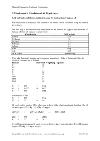 Thermal Equipment: Fuels and Combustion
Energy Efficiency Guide for Industry in Asia –www.energyefficiencyasia.org ©UNEP 13
3.2 Stochiometric Calculation of Air Requirement
3.2.1 Calculation of stochiometric air needed for combustion of furnace oil
For combustion air is needed. The amount of air needed can be calculated using the method
given below.
The first step is to determine the composition of the furnace oil. Typical specifications of
furnace oil from lab analysis is given below:
Constituents % By weight
Carbon 85.9
Hydrogen 12
Oxygen 0.7
Nitrogen 0.5
Sulphur 0.5
H2O 0.35
Ash 0.05
GCV of fuel 10880 kcal/kg
If we take these analysis data, and considering a sample of 100 kg of furnace oil, then the
chemical reactions are as follows:
Element Molecular Weight (kg / kg mole)
C 12
O2 32
H2 2
S 32
N2 28
CO2 44
SO2 64
H2O 18
C + O2 → CO2
H2 + 1/2O2 → H2O
S + O2 → SO2
Constituents of fuel
C + O2 → CO2
12 + 32 → 44
12 kg of carbon requires 32 kg of oxygen to form 44 kg of carbon dioxide therefore 1 kg of
carbon requires 32/12 kg i.e 2.67 kg of oxygen
(85.9) C + (85.9 x 2.67) O2 → 315.25 CO2
2H2 + O2 → 2H2O
4 + 32 → 36
4 kg of hydrogen requires 32 kg of oxygen to form 36 kg of water, therefore 1 kg of hydrogen
requires 32/4 kg i.e. 8 kg of oxygen.
 
