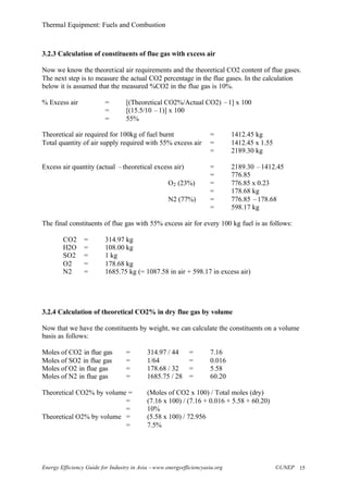 Thermal Equipment: Fuels and Combustion
Energy Efficiency Guide for Industry in Asia –www.energyefficiencyasia.org ©UNEP 15
3.2.3 Calculation of constituents of flue gas with excess air
Now we know the theoretical air requirements and the theoretical CO2 content of flue gases.
The next step is to measure the actual CO2 percentage in the flue gases. In the calculation
below it is assumed that the measured %CO2 in the flue gas is 10%.
% Excess air = [(Theoretical CO2%/Actual CO2) –1] x 100
= [(15.5/10 –1)] x 100
= 55%
Theoretical air required for 100kg of fuel burnt = 1412.45 kg
Total quantity of air supply required with 55% excess air = 1412.45 x 1.55
= 2189.30 kg
Excess air quantity (actual –theoretical excess air) = 2189.30 –1412.45
= 776.85
O2 (23%) = 776.85 x 0.23
= 178.68 kg
N2 (77%) = 776.85 –178.68
= 598.17 kg
The final constituents of flue gas with 55% excess air for every 100 kg fuel is as follows:
CO2 = 314.97 kg
H2O = 108.00 kg
SO2 = 1 kg
O2 = 178.68 kg
N2 = 1685.75 kg (= 1087.58 in air + 598.17 in excess air)
3.2.4 Calculation of theoretical CO2% in dry flue gas by volume
Now that we have the constituents by weight, we can calculate the constituents on a volume
basis as follows:
Moles of CO2 in flue gas = 314.97 / 44 = 7.16
Moles of SO2 in flue gas = 1/64 = 0.016
Moles of O2 in flue gas = 178.68 / 32 = 5.58
Moles of N2 in flue gas = 1685.75 / 28 = 60.20
Theoretical CO2% by volume = (Moles of CO2 x 100) / Total moles (dry)
= (7.16 x 100) / (7.16 + 0.016 + 5.58 + 60.20)
= 10%
Theoretical O2% by volume = (5.58 x 100) / 72.956
= 7.5%
 