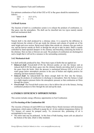 Thermal Equipment: Fuels and Combustion
Energy Efficiency Guide for Industry in Asia –www.energyefficiencyasia.org ©UNEP 17
For optimum combustion of fuel oil the CO2 or O2 in flue gases should be maintained as
follows:
CO2 = 14.5–15 %
O2 = 2–3 %
3.4 Draft System
The function of draft in a combustion system is to exhaust the products of combustion, i.e.
flue gases, into the atmosphere. The draft can be classified into two types namely natural
draft and mechanical draft.
3.4.1 Natural draft
Natural draft is the draft produced by a chimney alone. It is caused by the difference in
weight between the column of hot gas inside the chimney and column of outside air of the
same height and cross section. Being much lighter than outside air, chimney flue gas tends to
rise, and the heavier outside air flows in through the ash pit to take its place. Draft is usually
controlled by hand-operated dampers in the chimney and breeching connecting the boiler to
the chimney. Here no fans or blowers are used. The products of combustion are discharged at
such a height that it will not be a nuisance to the surrounding community.
3.4.2 Mechanical draft
It is draft artificially produced by fans. Three basic types of drafts that are applied are:
§ Balanced draft: Forced-draft (F-D) fan (blower) pushes air into the furnace and an
induced draft (I-D) fan draws gases into the chimney thereby providing draft to remove
the gases from the boiler. Here the pressure is maintained between 0.05 to 0.10 in. of
water gauge below atmospheric pressure in the case of boilers and slightly positive for
reheating and heat treatment furnaces.
§ Induced draft: An induced-draft fan draws enough draft for flow into the furnace,
causing the products of combustion to discharge to atmosphere. Here the furnace is kept
at a slight negative pressure below the atmospheric pressure so that combustion air flows
through the system.
§ Forced draft: The Forced draft system uses a fan to deliver the air to the furnace, forcing
combustion products to flow through the unit and up the stack.
4. ENERGY EFFICIENCY OPPORTUNITIES
This section includes energy efficiency opportunities in Fuel Combustion
4.1 Pre-heating of the Combustion Oil
The viscosity of furnace oil and LSHS (Low Sulphur Heavy Stock) increases with decreasing
temperature, which makes it difficult to pump the oil. At low ambient temperatures (below 25
0
C), furnace oil cannot be pumped easily. To circumvent this, preheating of oil is
accomplished in two ways:
§ The entire tank may be preheated. In this form of bulk heating, steam coils are placed at
the bottom of the tank, which is fully insulated;
 