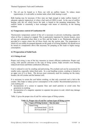 Thermal Equipment: Fuels and Combustion
Energy Efficiency Guide for Industry in Asia –www.energyefficiencyasia.org ©UNEP 18
§ The oil can be heated as it flows out with an outflow heater. To reduce steam
requirements, it is advisable to insulate tanks where bulk heating is used.
Bulk heating may be necessary if flow rates are high enough to make outflow heaters of
adequate capacity impractical, or when a fuel such as LSHS is used. In the case of outflow
heating, only the oil, which leaves the tank, is heated to the pumping temperature. The
outflow heater is essentially a heat exchanger with steam or electricity as the heating
medium.
4.2 Temperature control of Combustion Oil
Thermostatic temperature control of the oil is necessary to prevent overheating, especially
when oil flow is reduced or stopped. This is particularly important for electric heaters, since
oil may get carbonized when there is no flow and the heater is on. Thermostats should be
provided at a region where the oil flows freely into the suction pipe. The temperature at
which oil can readily be pumped depends on the grade of oil being handled. Oil should never
be stored at a temperature above that necessary for pumping as this leads to higher energy
consumption.
4.3 Preparation of Solid Fuels
4.3.1 Sizing of coal
Proper coal sizing is one of the key measures to ensure efficient combustion. Proper coal
sizing, with specific relevance to the type of firing system, helps towards even burning,
reduced ash losses and better combustion efficiency.
Coal is reduced in size by crushing and pulverizing. Pre-crushed coal can be economical for
smaller units, especially stoker-fired units. In a coal handling system, crushing is limited to
an upper size of 6 or 4mm. The devices most commonly used for crushing are the rotary
breaker, the roll crusher and the hammer mill.
It is necessary to screen the coal before crushing, so that only oversized coal is fed to the
crusher. This helps to reduce power consumption in the crusher. Recommended practices in
coal crushing are:
§ Incorporation of a screen to separate fines and small particles to avoid extra fine
generation in crushing.
§ Incorporation of a magnetic separator to separate iron pieces in coal, which may damage
the crusher.
Table 11 gives the proper size of coal for various types of firing systems.
Table 11. Proper size of coal for various types of firing system
No. Types of Firing System Size (in mm)
1. Hand Firing
(a) Natural draft
(b) Forced draft
25-75
25-40
 