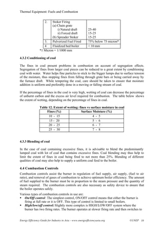 Thermal Equipment: Fuels and Combustion
Energy Efficiency Guide for Industry in Asia –www.energyefficiencyasia.org ©UNEP 19
2. Stoker Firing
(a) Chain grate
i) Natural draft
ii) Forced draft
(b) Spreader Stoker
25-40
15-25
15-25
3. Pulverized Fuel Fired 75% below 75 micron*
4 Fluidized bed boiler < 10 mm
*1 Micron = 1/1000 mm
4.3.2 Conditioning of coal
The fines in coal present problems in combustion on account of segregation effects.
Segregation of fines from larger coal pieces can be reduced to a great extent by conditioning
coal with water. Water helps fine particles to stick to the bigger lumps due to surface tension
of the moisture, thus stopping fines from falling through grate bars or being carried away by
the furnace draft. While tempering the coal, care should be taken to ensure that moisture
addition is uniform and preferably done in a moving or falling stream of coal.
If the percentage of fines in the coal is very high, wetting of coal can decrease the percentage
of unburnt carbon and the excess air level required for combustion. The table below shows
the extent of wetting, depending on the percentage of fines in coal.
Table 12. Extent of wetting: fines vs surface moisture in coal
Fines (%) Surface Moisture (%)
10 - 15 4 - 5
15 - 20 5 - 6
20 - 25 6 - 7
25 - 30 7 - 8
4.3.3 Blending of coal
In the case of coal containing excessive fines, it is advisable to blend the predominantly
lumped coal with lot of coal that contains excessive fines. Coal blending may thus help to
limit the extent of fines in coal being fired to not more than 25%. Blending of different
qualities of coal may also help to supply a uniform coal feed to the boiler.
4.4 Combustion Controls
Combustion controls assist the burner in regulation of fuel supply, air supply, (fuel to air
ratio), and removal of gases of combustion to achieve optimum boiler efficiency. The amount
of fuel supplied to the burner must be in proportion to the steam pressure and the quantity of
steam required. The combustion controls are also necessary as safety device to ensure that
the boiler operates safely.
Various types of combustion controls in use are:
§ On/Off control: The simplest control, ON/OFF control means that either the burner is
firing at full rate or it is OFF. This type of control is limited to small boilers.
§ High/low/off control: Slightly more complex is HIGH/LOW/OFF system where the
burner has two firing rates. The burner operates at slower firing rate and then switches to
 