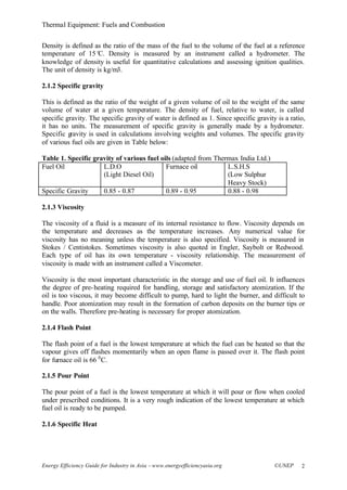 Thermal Equipment: Fuels and Combustion
Energy Efficiency Guide for Industry in Asia –www.energyefficiencyasia.org ©UNEP 2
Density is defined as the ratio of the mass of the fuel to the volume of the fuel at a reference
temperature of 15°C. Density is measured by an instrument called a hydrometer. The
knowledge of density is useful for quantitative calculations and assessing ignition qualities.
The unit of density is kg/m3.
2.1.2 Specific gravity
This is defined as the ratio of the weight of a given volume of oil to the weight of the same
volume of water at a given temperature. The density of fuel, relative to water, is called
specific gravity. The specific gravity of water is defined as 1. Since specific gravity is a ratio,
it has no units. The measurement of specific gravity is generally made by a hydrometer.
Specific gravity is used in calculations involving weights and volumes. The specific gravity
of various fuel oils are given in Table below:
Table 1. Specific gravity of various fuel oils (adapted from Thermax India Ltd.)
Fuel Oil L.D.O
(Light Diesel Oil)
Furnace oil L.S.H.S
(Low Sulphur
Heavy Stock)
Specific Gravity 0.85 - 0.87 0.89 - 0.95 0.88 - 0.98
2.1.3 Viscosity
The viscosity of a fluid is a measure of its internal resistance to flow. Viscosity depends on
the temperature and decreases as the temperature increases. Any numerical value for
viscosity has no meaning unless the temperature is also specified. Viscosity is measured in
Stokes / Centistokes. Sometimes viscosity is also quoted in Engler, Saybolt or Redwood.
Each type of oil has its own temperature - viscosity relationship. The measurement of
viscosity is made with an instrument called a Viscometer.
Viscosity is the most important characteristic in the storage and use of fuel oil. It influences
the degree of pre-heating required for handling, storage and satisfactory atomization. If the
oil is too viscous, it may become difficult to pump, hard to light the burner, and difficult to
handle. Poor atomization may result in the formation of carbon deposits on the burner tips or
on the walls. Therefore pre-heating is necessary for proper atomization.
2.1.4 Flash Point
The flash point of a fuel is the lowest temperature at which the fuel can be heated so that the
vapour gives off flashes momentarily when an open flame is passed over it. The flash point
for furnace oil is 66 0
C.
2.1.5 Pour Point
The pour point of a fuel is the lowest temperature at which it will pour or flow when cooled
under prescribed conditions. It is a very rough indication of the lowest temperature at which
fuel oil is ready to be pumped.
2.1.6 Specific Heat
 