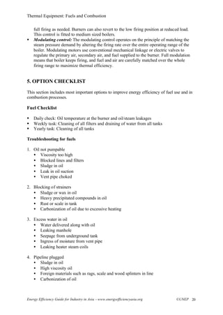 Thermal Equipment: Fuels and Combustion
Energy Efficiency Guide for Industry in Asia –www.energyefficiencyasia.org ©UNEP 20
full firing as needed. Burners can also revert to the low firing position at reduced load.
This control is fitted to medium sized boilers.
§ Modulating control: The modulating control operates on the principle of matching the
steam pressure demand by altering the firing rate over the entire operating range of the
boiler. Modulating motors use conventional mechanical linkage or electric valves to
regulate the primary air, secondary air, and fuel supplied to the burner. Full modulation
means that boiler keeps firing, and fuel and air are carefully matched over the whole
firing range to maximize thermal efficiency.
5. OPTION CHECKLIST
This section includes most important options to improve energy efficiency of fuel use and in
combustion processes.
Fuel Checklist
§ Daily check: Oil temperature at the burner and oil/steam leakages
§ Weekly task: Cleaning of all filters and draining of water from all tanks
§ Yearly task: Cleaning of all tanks
Troubleshooting for fuels
1. Oil not pumpable
• Viscosity too high
• Blocked lines and filters
• Sludge in oil
• Leak in oil suction
• Vent pipe choked
2. Blocking of strainers
• Sludge or wax in oil
• Heavy precipitated compounds in oil
• Rust or scale in tank
• Carbonization of oil due to excessive heating
3. Excess water in oil
• Water delivered along with oil
• Leaking manhole
• Seepage from underground tank
• Ingress of moisture from vent pipe
• Leaking heater steam coils
4. Pipeline plugged
• Sludge in oil
• High viscosity oil
• Foreign materials such as rags, scale and wood splinters in line
• Carbonization of oil
 