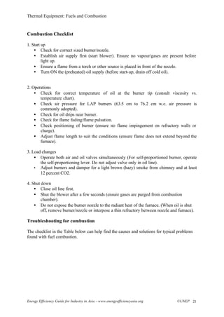 Thermal Equipment: Fuels and Combustion
Energy Efficiency Guide for Industry in Asia –www.energyefficiencyasia.org ©UNEP 21
Combustion Checklist
1. Start up
• Check for correct sized burner/nozzle.
• Establish air supply first (start blower). Ensure no vapour/gases are present before
light up.
• Ensure a flame from a torch or other source is placed in front of the nozzle.
• Turn ON the (preheated) oil supply (before start-up, drain off cold oil).
2. Operations
• Check for correct temperature of oil at the burner tip (consult viscosity vs.
temperature chart).
• Check air pressure for LAP burners (63.5 cm to 76.2 cm w.c. air pressure is
commonly adopted).
• Check for oil drips near burner.
• Check for flame fading/flame pulsation.
• Check positioning of burner (ensure no flame impingement on refractory walls or
charge).
• Adjust flame length to suit the conditions (ensure flame does not extend beyond the
furnace).
3. Load changes
• Operate both air and oil valves simultaneously (For self-proportioned burner, operate
the self-proportioning lever. Do not adjust valve only in oil line).
• Adjust burners and damper for a light brown (hazy) smoke from chimney and at least
12 percent CO2.
4. Shut down
• Close oil line first.
• Shut the blower after a few seconds (ensure gases are purged from combustion
chamber).
• Do not expose the burner nozzle to the radiant heat of the furnace. (When oil is shut
off, remove burner/nozzle or interpose a thin refractory between nozzle and furnace).
Troubleshooting for combustion
The checklist in the Table below can help find the causes and solutions for typical problems
found with fuel combustion.
 