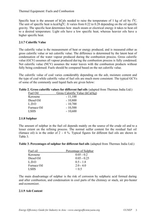 Thermal Equipment: Fuels and Combustion
Energy Efficiency Guide for Industry in Asia –www.energyefficiencyasia.org ©UNEP 3
Specific heat is the amount of kCals needed to raise the temperature of 1 kg of oil by 10
C.
The unit of specific heat is kcal/kg0
C. It varies from 0.22 to 0.28 depending on the oil specific
gravity. The specific heat determines how much steam or electrical energy it takes to heat oil
to a desired temperature. Light oils have a low specific heat, whereas heavier oils have a
higher specific heat.
2.1.7 Calorific Value
The calorific value is the measurement of heat or energy produced, and is measured either as
gross calorific value or net calorific value. The difference is determined by the latent heat of
condensation of the water vapour produced during the combustion process. Gross calorific
value (GCV) assumes all vapour produced during the combustion process is fully condensed.
Net calorific value (NCV) assumes the water leaves with the combustion products without
fully being condensed. Fuels should be compared based on the net calorific value.
The calorific value of coal varies considerably depending on the ash, moisture content and
the type of coal while calorific value of fuel oils are much more consistent. The typical GCVs
of some of the commonly used liquid fuels are given below:
Table 2. Gross calorific values for different fuel oils (adapted from Thermax India Ltd.)
Fuel Oil Gross Calorific Value (kCal/kg)
Kerosene - 11,100
Diesel Oil - 10,800
L.D.O - 10,700
Furnace Oil - 10,500
LSHS - 10,600
2.1.8 Sulphur
The amount of sulphur in the fuel oil depends mainly on the source of the crude oil and to a
lesser extent on the refining process. The normal sulfur content for the residual fuel oil
(furnace oil) is in the order of 2 - 4 %. Typical figures for different fuel oils are shown in
Table 3.
Table 3. Percentages of sulphur for different fuel oils (adapted from Thermax India Ltd.)
Fuel oil Percentage of Sulphur
Kerosene 0.05 - 0.2
Diesel Oil 0.05 - 0.25
L.D.O 0.5 - 1.8
Furnace Oil 2.0 - 4.0
LSHS < 0.5
The main disadvantage of sulphur is the risk of corrosion by sulphuric acid formed during
and after combustion, and condensation in cool parts of the chimney or stack, air pre-heater
and economizer.
2.1.9 Ash Content
 
