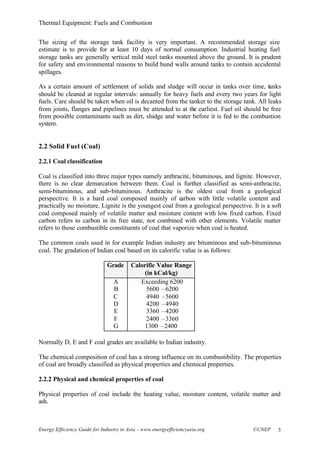 Thermal Equipment: Fuels and Combustion
Energy Efficiency Guide for Industry in Asia –www.energyefficiencyasia.org ©UNEP 5
The sizing of the storage tank facility is very important. A recommended storage size
estimate is to provide for at least 10 days of normal consumption. Industrial heating fuel
storage tanks are generally vertical mild steel tanks mounted above the ground. It is prudent
for safety and environmental reasons to build bund walls around tanks to contain accidental
spillages.
As a certain amount of settlement of solids and sludge will occur in tanks over time, tanks
should be cleaned at regular intervals: annually for heavy fuels and every two years for light
fuels. Care should be taken when oil is decanted from the tanker to the storage tank. All leaks
from joints, flanges and pipelines must be attended to at the earliest. Fuel oil should be free
from possible contaminants such as dirt, sludge and water before it is fed to the combustion
system.
2.2 Solid Fuel (Coal)
2.2.1 Coal classification
Coal is classified into three major types namely anthracite, bituminous, and lignite. However,
there is no clear demarcation between them. Coal is further classified as semi-anthracite,
semi-bituminous, and sub-bituminous. Anthracite is the oldest coal from a geological
perspective. It is a hard coal composed mainly of carbon with little volatile content and
practically no moisture. Lignite is the youngest coal from a geological perspective. It is a soft
coal composed mainly of volatile matter and moisture content with low fixed carbon. Fixed
carbon refers to carbon in its free state, not combined with other elements. Volatile matter
refers to those combustible constituents of coal that vaporize when coal is heated.
The common coals used in for example Indian industry are bituminous and sub-bituminous
coal. The gradation of Indian coal based on its calorific value is as follows:
Grade Calorific Value Range
(in kCal/kg)
A
B
C
D
E
F
G
Exceeding 6200
5600 –6200
4940 –5600
4200 –4940
3360 –4200
2400 –3360
1300 –2400
Normally D, E and F coal grades are available to Indian industry.
The chemical composition of coal has a strong influence on its combustibility. The properties
of coal are broadly classified as physical properties and chemical properties.
2.2.2 Physical and chemical properties of coal
Physical properties of coal include the heating value, moisture content, volatile matter and
ash.
 
