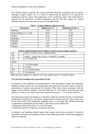 Thermal Equipment: Fuels and Combustion
Energy Efficiency Guide for Industry in Asia –www.energyefficiencyasia.org ©UNEP 8
The ultimate analysis indicates the various elemental chemical constituents such as carbon,
hydrogen, oxygen, sulphur, etc. It is useful in determining the quantity of air required for
combustion and the volume and composition of the combustion gases. This information is
required for the calculation of flame temperature and the flue duct design etc. Typical
ultimate analyses of various coals are given in the table below.
Table 7. Typical ultimate analysis of coals
Parameter Indian Coal, % Indonesian Coal, %
Moisture 5.98 9.43
Mineral Matter (1.1 x Ash) 38.63 13.99
Carbon 41.11 58.96
Hydrogen 2.76 4.16
Nitrogen 1.22 1.02
Sulphur 0.41 0.56
Oxygen 9.89 11.88
Table 8. Relationship between ultimate analysis and proximate analysis
%C = 0.97C+ 0.7(VM - 0.1A) - M(0.6-0.01M)
%H = 0.036C + 0.086 (VM -0.1xA) - 0.0035M
2
(1-0.02M)
%N
2
= 2.10 -0.020 VM
Where
C = % of fixed carbon
A = % of ash
VM = % of volatile matter
M = % of moisture
Note: the above equation is valid for coal with a greater than 15% moisture content
2.2.4 Storage, handling and preparation of coal
Uncertainty in the availability and transportation of fuel necessitates storage and subsequent
handling. Storing coal has its own disadvantages like build-up of inventory, space constraints,
deterioration in quality and potential fire hazards. Other minor losses associated with the
storage of coal include oxidation, wind and carpet loss. A 1% oxidation of coal has the same
effect as 1% ash in coal. Wind losses may account for nearly 0.5 –1.0 % of the total loss.
The main goal of good coal storage is to minimize carpet loss and the loss due to spontaneous
combustion. Formation of a soft carpet, comprising of coal dust and soil, causes carpet loss.
On the other hand, if the temperature gradually rises in a coal heap, then oxidation may lead
to spontaneous combustion of coal stored. Carpet losses can be reduced by:
1. Preparing a hard solid surface for coal to be stored
2. Preparing standard storage bays of concrete and brick
In industry, coal handling methods range from manual and conveyor systems. It would be
advisable to minimize the handling of coal so that further generation of fines and segregation
effects are reduced.
 