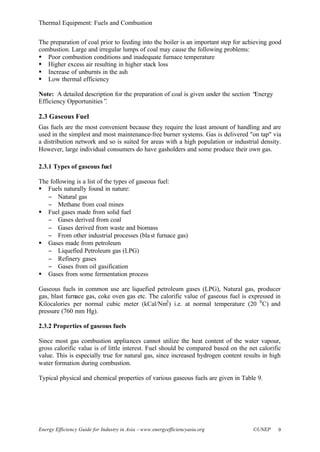 Thermal Equipment: Fuels and Combustion
Energy Efficiency Guide for Industry in Asia –www.energyefficiencyasia.org ©UNEP 9
The preparation of coal prior to feeding into the boiler is an important step for achieving good
combustion. Large and irregular lumps of coal may cause the following problems:
§ Poor combustion conditions and inadequate furnace temperature
§ Higher excess air resulting in higher stack loss
§ Increase of unburnts in the ash
§ Low thermal efficiency
Note: A detailed description for the preparation of coal is given under the section “Energy
Efficiency Opportunities”.
2.3 Gaseous Fuel
Gas fuels are the most convenient because they require the least amount of handling and are
used in the simplest and most maintenance-free burner systems. Gas is delivered "on tap" via
a distribution network and so is suited for areas with a high population or industrial density.
However, large individual consumers do have gasholders and some produce their own gas.
2.3.1 Types of gaseous fuel
The following is a list of the types of gaseous fuel:
§ Fuels naturally found in nature:
− Natural gas
− Methane from coal mines
§ Fuel gases made from solid fuel
− Gases derived from coal
− Gases derived from waste and biomass
− From other industrial processes (blast furnace gas)
§ Gases made from petroleum
− Liquefied Petroleum gas (LPG)
− Refinery gases
− Gases from oil gasification
§ Gases from some fermentation process
Gaseous fuels in common use are liquefied petroleum gases (LPG), Natural gas, producer
gas, blast furnace gas, coke oven gas etc. The calorific value of gaseous fuel is expressed in
Kilocalories per normal cubic meter (kCal/Nm3
) i.e. at normal temperature (20 0
C) and
pressure (760 mm Hg).
2.3.2 Properties of gaseous fuels
Since most gas combustion appliances cannot utilize the heat content of the water vapour,
gross calorific value is of little interest. Fuel should be compared based on the net calorific
value. This is especially true for natural gas, since increased hydrogen content results in high
water formation during combustion.
Typical physical and chemical properties of various gaseous fuels are given in Table 9.
 