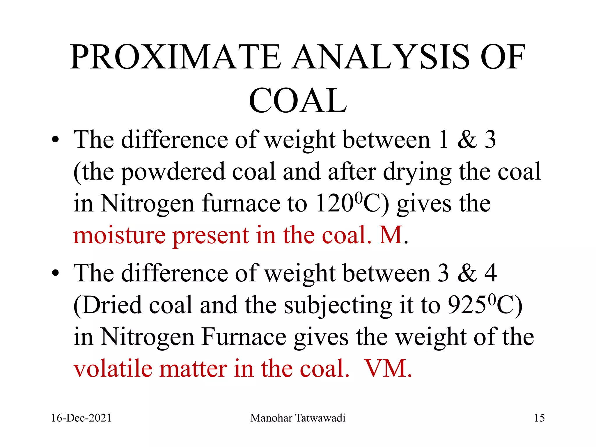 PROXIMATE ANALYSIS OF
COAL
• The difference of weight between 1 & 3
(the powdered coal and after drying the coal
in Nitrogen furnace to 1200C) gives the
moisture present in the coal. M.
• The difference of weight between 3 & 4
(Dried coal and the subjecting it to 9250C)
in Nitrogen Furnace gives the weight of the
volatile matter in the coal. VM.
16-Dec-2021 Manohar Tatwawadi 15
 