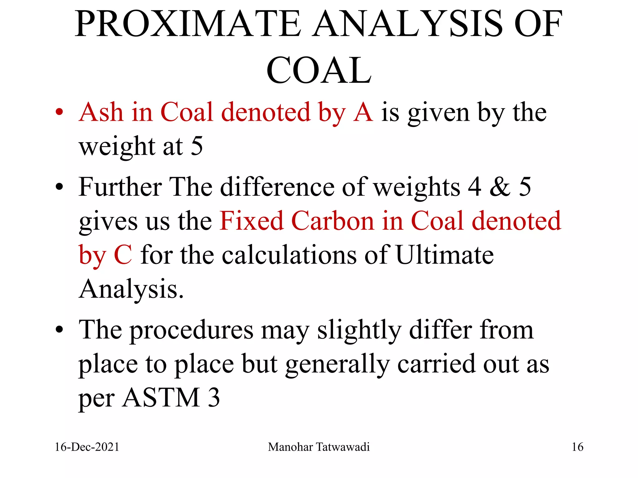 PROXIMATE ANALYSIS OF
COAL
• Ash in Coal denoted by A is given by the
weight at 5
• Further The difference of weights 4 & 5
gives us the Fixed Carbon in Coal denoted
by C for the calculations of Ultimate
Analysis.
• The procedures may slightly differ from
place to place but generally carried out as
per ASTM 3
16-Dec-2021 Manohar Tatwawadi 16
 