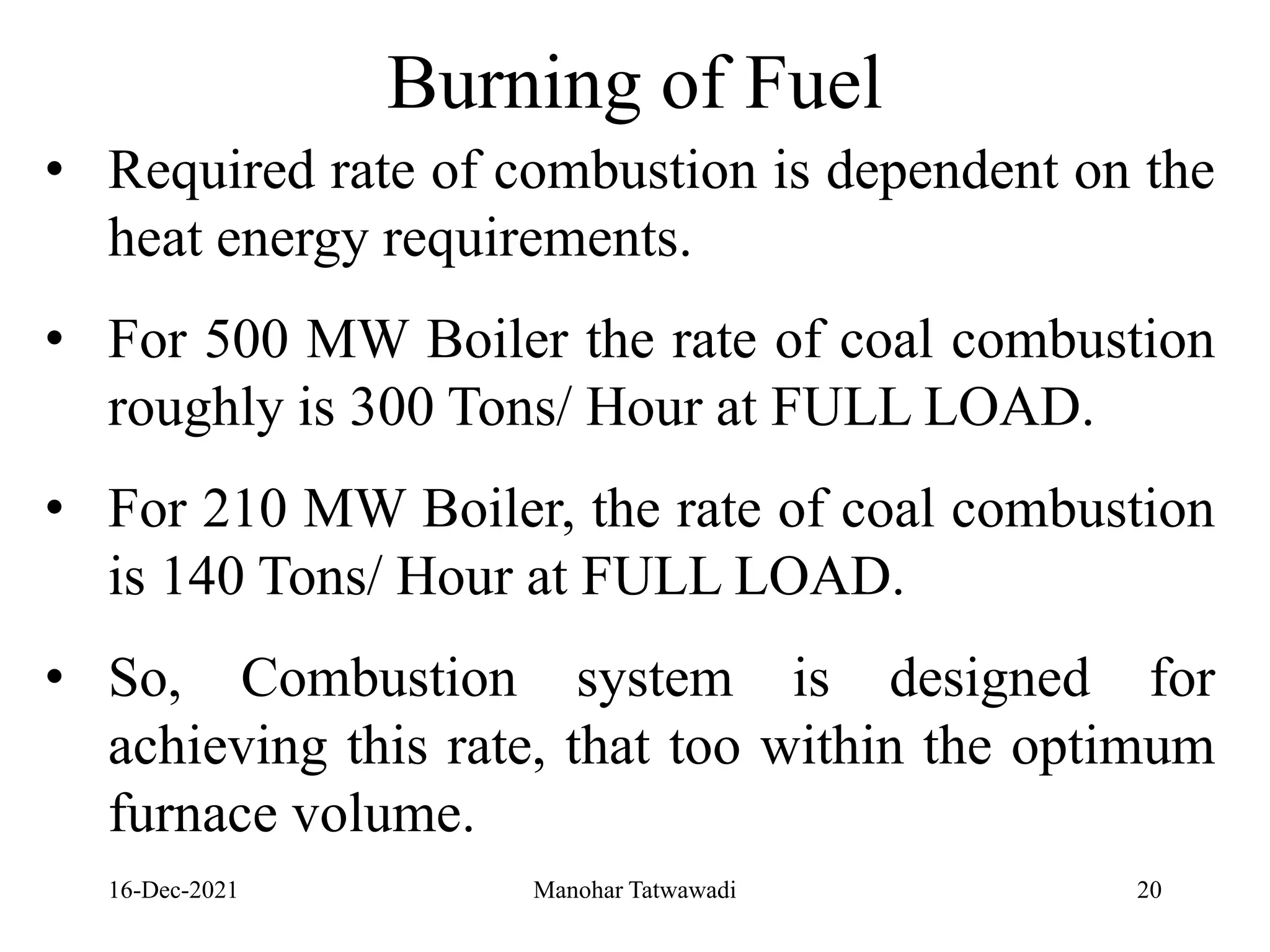 16-Dec-2021
Burning of Fuel
• Required rate of combustion is dependent on the
heat energy requirements.
• For 500 MW Boiler the rate of coal combustion
roughly is 300 Tons/ Hour at FULL LOAD.
• For 210 MW Boiler, the rate of coal combustion
is 140 Tons/ Hour at FULL LOAD.
• So, Combustion system is designed for
achieving this rate, that too within the optimum
furnace volume.
20
Manohar Tatwawadi
 