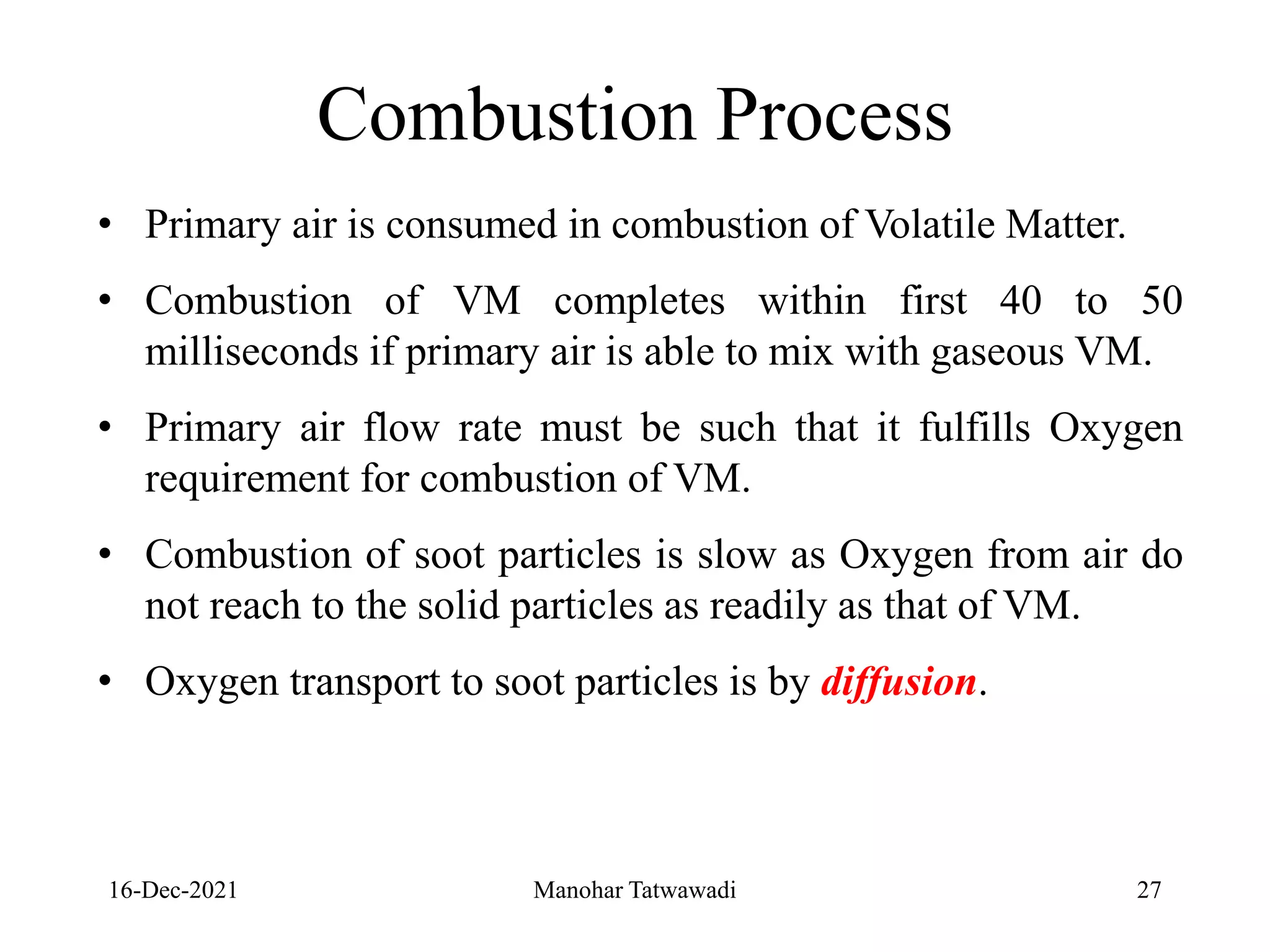 16-Dec-2021
• Primary air is consumed in combustion of Volatile Matter.
• Combustion of VM completes within first 40 to 50
milliseconds if primary air is able to mix with gaseous VM.
• Primary air flow rate must be such that it fulfills Oxygen
requirement for combustion of VM.
• Combustion of soot particles is slow as Oxygen from air do
not reach to the solid particles as readily as that of VM.
• Oxygen transport to soot particles is by diffusion.
Combustion Process
27
Manohar Tatwawadi
 