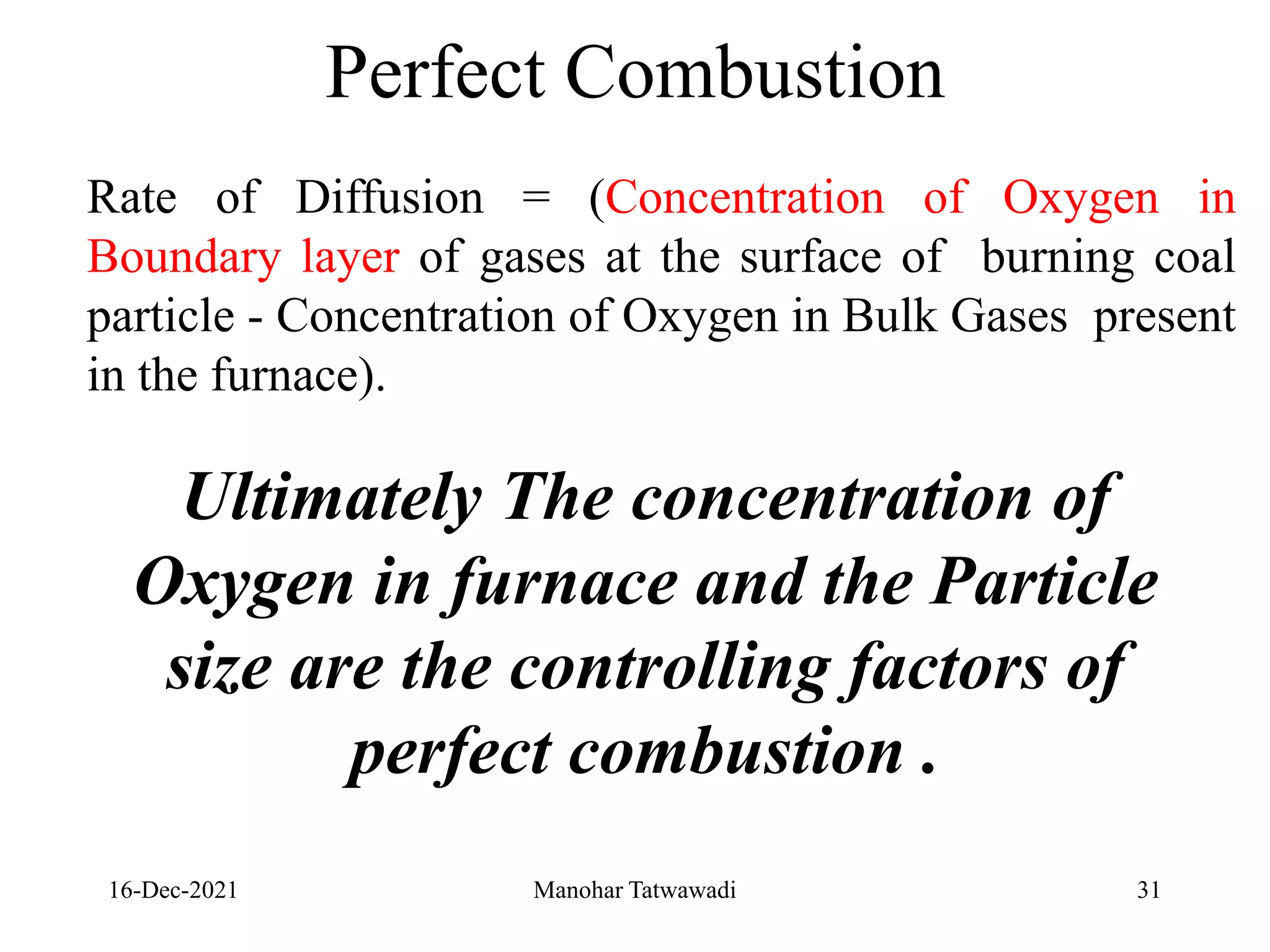 16-Dec-2021
Rate of Diffusion = (Concentration of Oxygen in
Boundary layer of gases at the surface of burning coal
particle - Concentration of Oxygen in Bulk Gases present
in the furnace).
Ultimately The concentration of
Oxygen in furnace and the Particle
size are the controlling factors of
perfect combustion .
Perfect Combustion
31
Manohar Tatwawadi
 