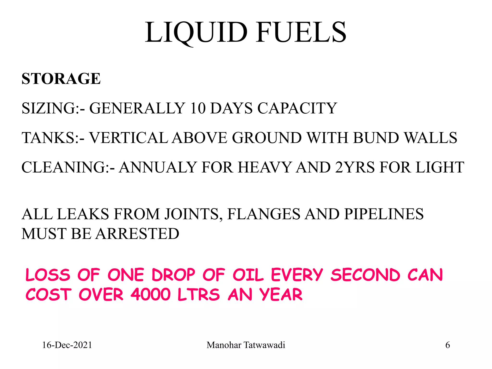 16-Dec-2021
LIQUID FUELS
STORAGE
SIZING:- GENERALLY 10 DAYS CAPACITY
TANKS:- VERTICAL ABOVE GROUND WITH BUND WALLS
CLEANING:- ANNUALY FOR HEAVY AND 2YRS FOR LIGHT
ALL LEAKS FROM JOINTS, FLANGES AND PIPELINES
MUST BE ARRESTED
LOSS OF ONE DROP OF OIL EVERY SECOND CAN
COST OVER 4000 LTRS AN YEAR
6
Manohar Tatwawadi
 