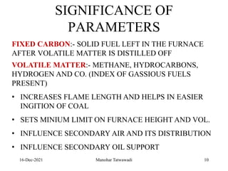 16-Dec-2021
SIGNIFICANCE OF
PARAMETERS
FIXED CARBON:- SOLID FUEL LEFT IN THE FURNACE
AFTER VOLATILE MATTER IS DISTILLED OFF
VOLATILE MATTER:- METHANE, HYDROCARBONS,
HYDROGEN AND CO. (INDEX OF GASSIOUS FUELS
PRESENT)
• INCREASES FLAME LENGTH AND HELPS IN EASIER
INGITION OF COAL
• SETS MINIUM LIMIT ON FURNACE HEIGHT AND VOL.
• INFLUENCE SECONDARY AIR AND ITS DISTRIBUTION
• INFLUENCE SECONDARY OIL SUPPORT
10
Manohar Tatwawadi
 