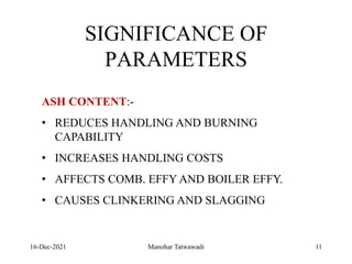 16-Dec-2021
SIGNIFICANCE OF
PARAMETERS
ASH CONTENT:-
• REDUCES HANDLING AND BURNING
CAPABILITY
• INCREASES HANDLING COSTS
• AFFECTS COMB. EFFY AND BOILER EFFY.
• CAUSES CLINKERING AND SLAGGING
11
Manohar Tatwawadi
 