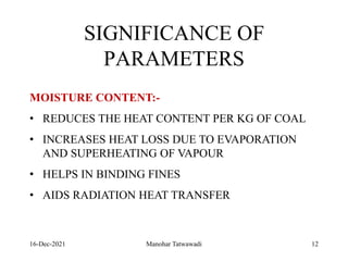16-Dec-2021
SIGNIFICANCE OF
PARAMETERS
MOISTURE CONTENT:-
• REDUCES THE HEAT CONTENT PER KG OF COAL
• INCREASES HEAT LOSS DUE TO EVAPORATION
AND SUPERHEATING OF VAPOUR
• HELPS IN BINDING FINES
• AIDS RADIATION HEAT TRANSFER
12
Manohar Tatwawadi
 