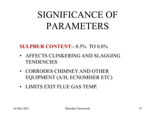 16-Dec-2021
SIGNIFICANCE OF
PARAMETERS
SULPHUR CONTENT:- 0.5% TO 0.8%
• AFFECTS CLINKERING AND SLAGGING
TENDENCIES
• CORRODES CHIMNEY AND OTHER
EQUIPMENT (A/H, ECNOMISER ETC)
• LIMITS EXIT FLUE GAS TEMP.
13
Manohar Tatwawadi
 