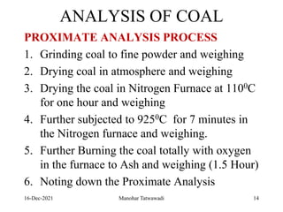 ANALYSIS OF COAL
PROXIMATE ANALYSIS PROCESS
1. Grinding coal to fine powder and weighing
2. Drying coal in atmosphere and weighing
3. Drying the coal in Nitrogen Furnace at 1100C
for one hour and weighing
4. Further subjected to 9250C for 7 minutes in
the Nitrogen furnace and weighing.
5. Further Burning the coal totally with oxygen
in the furnace to Ash and weighing (1.5 Hour)
6. Noting down the Proximate Analysis
16-Dec-2021 Manohar Tatwawadi 14
 